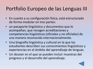 Portfolio Europeo de las Lenguas III
• En cuanto a su configuración física, está estructurado
  de forma modular en tres partes:
• un pasaporte lingüístico y documentos que le
  acompañan, que recogen acreditaciones y
  competencias lingüísticas (oficiales y no oficiales) de
  una manera reconocida internacionalmente.
• Una biografía lingüística y cultural en la que los
  estudiantes describen sus conocimientos lingüísticos y
  experiencias en el ámbito del aprendizaje de lenguas.
• Un dossier en el que se pueden incluir muestras del
  progreso y el desarrollo del aprendizaje.
 