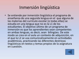 Inmersión lingüística
• Se entiende por inmersión lingüística el programa de
  enseñanza de una segunda lengua en el que alguna de
  las materias del currículo escolar (o todas ellas) se
  estudia en una lengua que no es la L1 de los
  estudiantes. El objetivo último de un programa de
  inmersión es que los aprendientes sean competentes
  en ambas lenguas, es decir, sean bilingües. De este
  modo se crea en el aula un contexto de adquisición, en
  el que la L2 se usa comunicativamente en actividades
  académicas, practicando las diferentes destrezas
  lingüísticas en textos y temas propios de la asignatura
  en cuestión.
 