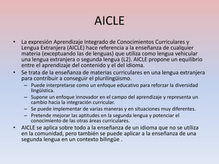 AICLE
• La expresión Aprendizaje Integrado de Conocimientos Curriculares y
  Lengua Extranjera (AICLE) hace referencia a la enseñanza de cualquier
  materia (exceptuando las de lenguas) que utiliza como lengua vehicular
  una lengua extranjera o segunda lengua (L2). AICLE propone un equilibrio
  entre el aprendizaje del contenido y el del idioma.
• Se trata de la enseñanza de materias curriculares en una lengua extranjera
  para contribuir a conseguir el plurilingüismo.
    – Puede interpretarse como un enfoque educativo para reforzar la diversidad
      lingüística.
    – Supone un enfoque innovador en el campo del aprendizaje y representa un
      cambio hacia la integración curricular.
    – Se puede implementar de varias maneras y en situaciones muy diferentes.
    – Pretende mejorar las aptitudes en la segunda lengua y potenciar el
      conocimiento de las otras áreas curriculares.
• AICLE se aplica sobre todo a la enseñanza de un idioma que no se utiliza
  en la comunidad, pero también se puede aplicar a la enseñanza de una
  segunda lengua en un contexto bilingüe .
 