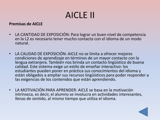 AICLE II
Premisas de AICLE

• LA CANTIDAD DE EXPOSICIÓN: Para lograr un buen nivel de competencia
  en la L2 es necesario tener mucho contacto con el idioma de un modo
  natural.

• LA CALIDAD DE EXPOSICIÓN: AICLE no se limita a ofrecer mejores
  condiciones de aprendizaje en términos de un mayor contacto con la
  lengua extranjera. También nos brinda un contacto lingüístico de buena
  calidad. Este sistema exige un estilo de enseñar interactivo: los
  estudiantes pueden poner en práctica sus conocimientos del idioma y
  están obligados a ampliar sus recursos lingüísticos para poder responder a
  las exigencias de los contenidos que están aprendiendo.

• LA MOTIVACIÓN PARA APRENDER: AICLE se basa en la motivación
  intrínseca, es decir, el alumno se involucra en actividades interesantes,
  llenas de sentido, al mismo tiempo que utiliza el idioma.
 