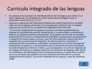 Currículo integrado de las lenguas
•   Se sustenta en el principio de interdependencia de las lenguas que existe en un
    nivel subyacente de competencia común para todas las lenguas y que se
    desarrolla a través de la LI, L2 o L3.
•   Supone la superación del tratamiento aislado que tradicionalmente ha recibido
    cada una de las lenguas presentes en la escuela para sustituirlo por un trabajo
    conjunto que incida en las competencias lingüísticas del alumnado.
•    “El currículo integrado de las lenguas se basa en una idea fundamental: las
    lenguas son herramientas para la comunicación y su aprendizaje y enseñanza se
    basa en su utilización para la comunicación. Esto implica asumir que la actividad
    fundamental en el aula es el desarrollo de actividades comunicativas de producción
    y recepción de textos orales y escritos, pues de estas depende el desarrollo de la
    competencia en comunicación lingüística de manera decisiva. Fomentar la
    participación del alumnado en actividades comunicativas es la tarea principal del
    profesorado de lenguas (…) Precisamente, para el desarrollo de estas actividades,
    la unidad lingüística central es el texto y, por consiguiente, el currículo integrado de
    las lenguas presupone un enfoque textual de la enseñanza de lenguas. Más allá de
    las similitudes y las diferencias entre las distintas lenguas, en todas ellas se utiliza
    una serie de textos que podrían servir de elemento de unión para el currículo
    integrado de las lenguas” (Currículo integrado de las Lenguas, Junta de Andalucía
    2008)
 