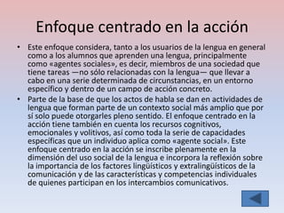 Enfoque centrado en la acción
• Este enfoque considera, tanto a los usuarios de la lengua en general
  como a los alumnos que aprenden una lengua, principalmente
  como «agentes sociales», es decir, miembros de una sociedad que
  tiene tareas —no sólo relacionadas con la lengua— que llevar a
  cabo en una serie determinada de circunstancias, en un entorno
  específico y dentro de un campo de acción concreto.
• Parte de la base de que los actos de habla se dan en actividades de
  lengua que forman parte de un contexto social más amplio que por
  sí solo puede otorgarles pleno sentido. El enfoque centrado en la
  acción tiene también en cuenta los recursos cognitivos,
  emocionales y volitivos, así como toda la serie de capacidades
  específicas que un individuo aplica como «agente social». Este
  enfoque centrado en la acción se inscribe plenamente en la
  dimensión del uso social de la lengua e incorpora la reflexión sobre
  la importancia de los factores lingüísticos y extralingüísticos de la
  comunicación y de las características y competencias individuales
  de quienes participan en los intercambios comunicativos.
 