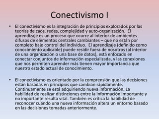 Conectivismo I
• El conectivismo es la integración de principios explorados por las
  teorías de caos, redes, complejidad y auto-organización. El
  aprendizaje es un proceso que ocurre al interior de ambientes
  difusos de elementos centrales cambiantes – que no están por
  completo bajo control del individuo. El aprendizaje (definido como
  conocimiento aplicable) puede residir fuera de nosotros (al interior
  de una organización o una base de datos), está enfocado en
  conectar conjuntos de información especializada, y las conexiones
  que nos permiten aprender más tienen mayor importancia que
  nuestro estado actual de conocimiento.

• El conectivismo es orientado por la comprensión que las decisiones
  están basadas en principios que cambian rápidamente.
  Continuamente se está adquiriendo nueva información. La
  habilidad de realizar distinciones entre la información importante y
  no importante resulta vital. También es crítica la habilidad de
  reconocer cuándo una nueva información altera un entorno basado
  en las decisiones tomadas anteriormente.
 