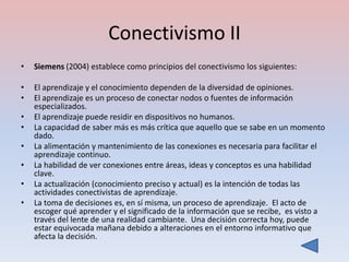 Conectivismo II
•   Siemens (2004) establece como principios del conectivismo los siguientes:

•   El aprendizaje y el conocimiento dependen de la diversidad de opiniones.
•   El aprendizaje es un proceso de conectar nodos o fuentes de información
    especializados.
•   El aprendizaje puede residir en dispositivos no humanos.
•   La capacidad de saber más es más crítica que aquello que se sabe en un momento
    dado.
•   La alimentación y mantenimiento de las conexiones es necesaria para facilitar el
    aprendizaje continuo.
•   La habilidad de ver conexiones entre áreas, ideas y conceptos es una habilidad
    clave.
•   La actualización (conocimiento preciso y actual) es la intención de todas las
    actividades conectivistas de aprendizaje.
•   La toma de decisiones es, en sí misma, un proceso de aprendizaje. El acto de
    escoger qué aprender y el significado de la información que se recibe, es visto a
    través del lente de una realidad cambiante. Una decisión correcta hoy, puede
    estar equivocada mañana debido a alteraciones en el entorno informativo que
    afecta la decisión.
 