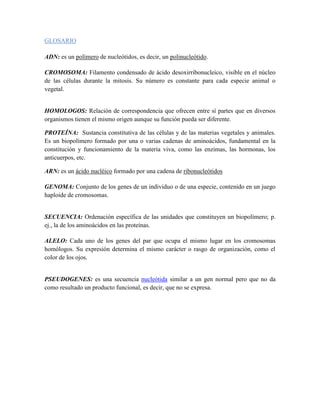 GLOSARIO

ADN: es un polímero de nucleótidos, es decir, un polinucleótido.

CROMOSOMA: Filamento condensado de ácido desoxirribonucleico, visible en el núcleo
de las células durante la mitosis. Su número es constante para cada especie animal o
vegetal.


HOMOLOGOS: Relación de correspondencia que ofrecen entre sí partes que en diversos
organismos tienen el mismo origen aunque su función pueda ser diferente.

PROTEÍNA: Sustancia constitutiva de las células y de las materias vegetales y animales.
Es un biopolímero formado por una o varias cadenas de aminoácidos, fundamental en la
constitución y funcionamiento de la materia viva, como las enzimas, las hormonas, los
anticuerpos, etc.

ARN: es un ácido nucléico formado por una cadena de ribonucleótidos

GENOMA: Conjunto de los genes de un individuo o de una especie, contenido en un juego
haploide de cromosomas.


SECUENCIA: Ordenación específica de las unidades que constituyen un biopolímero; p.
ej., la de los aminoácidos en las proteínas.

ALELO: Cada uno de los genes del par que ocupa el mismo lugar en los cromosomas
homólogos. Su expresión determina el mismo carácter o rasgo de organización, como el
color de los ojos.


PSEUDOGENES: es una secuencia nucleótida similar a un gen normal pero que no da
como resultado un producto funcional, es decir, que no se expresa.
 