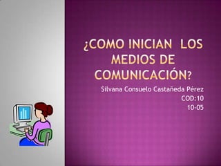 ¿Como inician LOS MEDIOS DE COMUNICACIÓN? Silvana Consuelo Castañeda Pérez  COD:10 10-05 