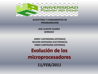 ALGOTITMO Y FUNDAMENTOS DE PROGRAMACION DOC.ELIECER SUAREZ SERRANO JORDY CASTRO(ING.SISTEMAS) WILSON MOYA(ING.ELECTRONICA) FABIO CARPIO(ING.SISTEMAS) Evolución de los microprocesadores 11/FEB/2011 