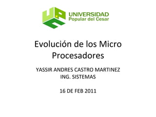 Evolución de los Micro Procesadores YASSIR ANDRES CASTRO MARTINEZ ING. SISTEMAS 16 DE FEB 2011 