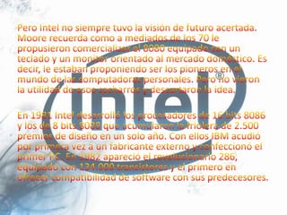 Pero Intel no siempre tuvo la visión de futuro acertada. Moore recuerda como a mediados de los 70 le propusieron comercializar el 8080 equipado con un teclado y un monitor orientado al mercado doméstico. Es decir, le estaban proponiendo ser los pioneros en el mundo de las computadoras personales. Pero no vieron la utilidad de esos cacharros y descartaron la idea.En 1981 Intel desarrolló los procesadores de 16 bits 8086 y los de 8 bits 8088 que acumularon la friolera de 2.500 premios de diseño en un solo año. Con ellos IBM acudió por primera vez a un fabricante externo y confeccionó el primer PC. En 1982 apareció el revolucionario 286, equipado con 134.000 transistores y el primero en ofrecer compatibilidad de software con sus predecesores.