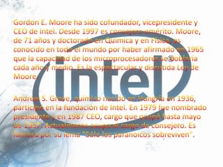 Gordon E. Moore ha sido cofundador, vicepresidente y CEO de Intel. Desde 1997 es consejero emérito. Moore, de 71 años y doctorado en Química y en Física, es conocido en todo el mundo por haber afirmado en 1965 que la capacidad de los microprocesadores se doblaría cada año y medio. Es la espectacular y discutida Ley de Moore.Andrew S. Grove, químico nacido en Hungría en 1936, participó en la fundación de Intel. En 1979 fue nombrado presidente y en 1987 CEO, cargo que ocupó hasta mayo de 1997. Actualmente ocupa el cargo de consejero. Es famoso por su lema "Sólo los paranoicos sobreviven".