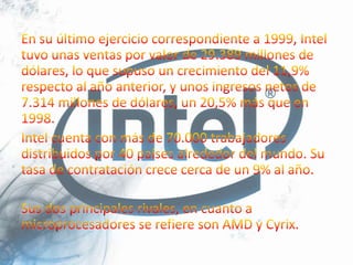 En su último ejercicio correspondiente a 1999, Intel tuvo unas ventas por valor de 29.389 millones de dólares, lo que supuso un crecimiento del 11,9% respecto al año anterior, y unos ingresos netos de 7.314 millones de dólares, un 20,5% más que en 1998.Intel cuenta con más de 70.000 trabajadores distribuidos por 40 países alrededor del mundo. Su tasa de contratación crece cerca de un 9% al año.Sus dos principales rivales, en cuanto a microprocesadores se refiere son AMD y Cyrix.