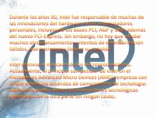 Durante los años 90, Intel fue responsable de muchas de las innovaciones del hardware de los computadores personales, incluyendo los buses PCI, AGP y USB, además del nuevo PCI-Express. Sin embargo, no hay que olvidar muchos otros lanzamientos, intentos de estandarización fallidos, que la empresa tiene a su espaldaIntel domina el mercado de los microprocesadores. Actualmente, el principal competidor de Intel en el mercado es Advanced Micro Devices (AMD), empresa con la que Intel tuvo acuerdos de compartición de tecnología: cada socio podía utilizar las innovaciones tecnológicas patentadas de la otra parte sin ningún costo.