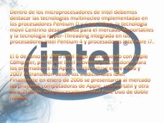 Dentro de los microprocesadores de Intel debemos destacar las tecnologías multinúcleo implementadas en los procesadores Pentium D y Core 2 Duo, la tecnología móvil Centrino desarrollada para el mercado de portátiles y la tecnología Hyper-Threading integrada en los procesadores Intel Pentium 4 y procesadores Intel core i7.El 6 de junio de 2005 Intel llegó a un acuerdo con Apple Computer, por el que Intel proveerá procesadores para los ordenadores de Apple, realizándose entre 2006 y 2007 la transición desde los tradicionales IBM. Finalmente en enero de 2006 se presentaron al mercado las primeras computadoras de Apple, una portátil y otra de escritorio, con procesadores Intel Core Duo de doble núcleo.