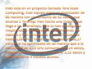 Intel está en un proyecto llamado Tera Scale Computing. Este equipo logró un procesador de 80 núcleos con un consumo de 62 vatios que alcanzó 1 Teraflop. Han hecho una mejora que llega a los 2 Teraflops, esto lo han conseguido mejorando la refrigeración y optimizando los núcleos y han conseguido subir la frecuencia hasta 6,26 GHz y tiene un consumo de 160,17 vatios, se ha optimizado de tal manera que a la frecuencia de 3,13 GHz consume sólo 24 vatios, cuando está inactivo sólo consume 3,32 vatios y sólo mantiene 4 núcleos activos.