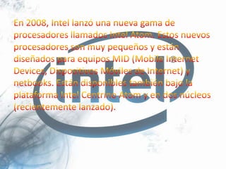 En 2008, Intel lanzó una nueva gama de procesadores llamados Intel Atom. Estos nuevos procesadores son muy pequeños y están diseñados para equipos MID (Mobile Internet Devices, Dispositivos Móviles de Internet) y netbooks. Están disponibles también bajo la plataforma Intel Centrino Atom y en dos núcleos (recientemente lanzado).