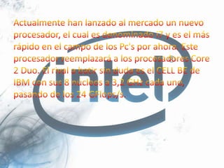 Actualmente han lanzado al mercado un nuevo procesador, el cual es denominado i7 y es el más rápido en el campo de los Pc's por ahora. Este procesador reemplazará a los procesadores Core 2 Duo. El rival a batir sin duda es el CELL BE de IBM con sus 8 núcleos a 3,2 GHz cada uno, pasando de los 24 GFlops/s.