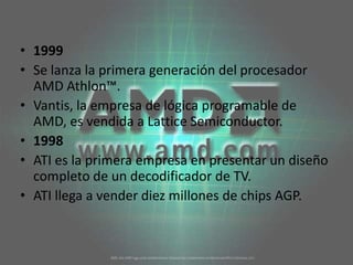 1999Se lanza la primera generación del procesador AMD Athlon™. Vantis, la empresa de lógica programable de AMD, es vendida a Lattice Semiconductor. 1998ATI es la primera empresa en presentar un diseño completo de un decodificador de TV. ATI llega a vender diez millones de chips AGP. 