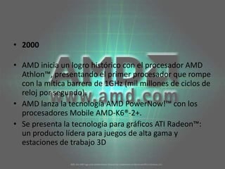 2000AMD inicia un logro histórico con el procesador AMD Athlon™, presentando el primer procesador que rompe con la mítica barrera de 1GHz (mil millones de ciclos de reloj por segundo). AMD lanza la tecnología AMD PowerNow!™ con los procesadores Mobile AMD-K6®-2+. Se presenta la tecnología para gráficos ATI Radeon™: un producto lídera para juegos de alta gama y estaciones de trabajo 3D