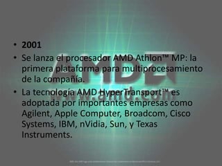2001Se lanza el procesador AMD Athlon™ MP: la primera plataforma para multiprocesamiento de la compañía. La tecnología AMD HyperTransport™ es adoptada por importantes empresas como Agilent, Apple Computer, Broadcom, Cisco Systems, IBM, nVidia, Sun, y Texas Instruments. 