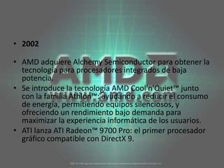 2002AMD adquiere Alchemy Semiconductor para obtener la tecnología para procesadores integrados de baja potencia. Se introduce la tecnología AMD Cool'n'Quiet™ junto con la familia Athlon™: ayudando a reducir el consumo de energía, permitiendo equipos silenciosos, y ofreciendo un rendimiento bajo demanda para maximizar la experiencia informática de los usuarios.  ATI lanza ATI Radeon™ 9700 Pro: el primer procesador gráfico compatible con DirectX 9. 