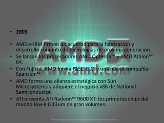 2003AMD e IBM firman un acuerdo para la fabricación y desarrollo conjunto de tecnologías de próxima generación. Se lanzan los procesadores AMD Opteron™ y AMD Athlon™ 64. Con Fujitsu, AMD forma FASL, LLC, y una nueva compañía: Spansion™. AMD forma una alianza estratégica con Sun Microsystems y adquiere el negocio x86 de National Semiconductor. ATI presenta ATI Radeon™ 9600 XT: los primeros chips del mundo low-k 0.13um de gran volumen. 