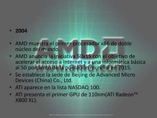 2004AMD muestra el primer procesador x86 de doble núcleo del mundo. AMD anuncia la Iniciativa 50x15 con el objetivo de acelerar el acceso a Internet y a una informática básica al 50 porciento de la población mundial en 2015. Se establece la sede de Beijing de Advanced Micro Devices (China) Co., Ltd. ATI aparece en la lista NASDAQ 100. ATI presenta el primer GPU de 110nm(ATI Radeon™ X800 XL). 