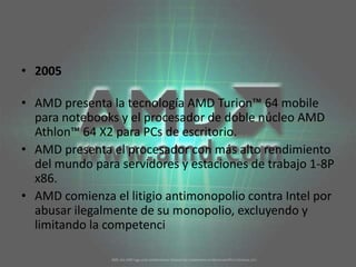 2005AMD presenta la tecnología AMD Turion™ 64 mobile para notebooks y el procesador de doble núcleo AMD Athlon™ 64 X2 para PCs de escritorio. AMD presenta el procesador con más alto rendimiento del mundo para servidores y estaciones de trabajo 1-8P x86. AMD comienza el litigio antimonopolio contra Intel por abusar ilegalmente de su monopolio, excluyendo y limitando la competenci