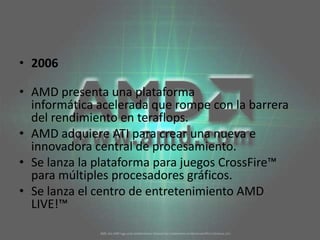 2006AMD presenta una plataforma informática acelerada que rompe con la barrera del rendimiento en teraflops. AMD adquiere ATI para crear una nueva e innovadora central de procesamiento. Se lanza la plataforma para juegos CrossFire™ para múltiples procesadores gráficos. Se lanza el centro de entretenimiento AMD LIVE!™ 