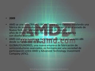 2009AMD se une a GLOBALFOUNDRIES para abrir camino instalando una fábrica de semiconductores de última generación en el estado de Nueva York, completando así la visión de muchos años de AMD,  trayendo a los Estados Unidos una fábrica con diseño avanzado. AMD completa la entrega de 500 millones de procesadores x86 desde su fundación en 1969. GLOBALFOUNDRIES, una nueva empresa de fabricación de semiconductores avanzados, es formada por una sociedad de participación entre AMD y AdvancedTechnologyInvestmentCompany (ATIC). 