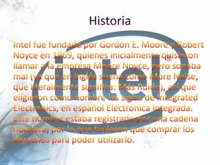 HistoriaIntel fue fundada por Gordon E. Moore y Robert Noyce en 1969, quienes inicialmente quisieron llamar a la empresa Moore Noyce, pero sonaba mal (ya que en inglés suena como More Noise, que literalmente significa: Más Ruido), así que eligieron como nombre las siglas de Integrated Electronics, en español Electrónica Integrada. Este nombre estaba registrado por una cadena hotelera, por lo que tuvieron que comprar los derechos para poder utilizarlo.
