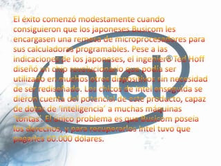 El éxito comenzó modestamente cuando consiguieron que los japoneses Busicom les encargasen una remesa de microprocesadores para sus calculadoras programables. Pese a las indicaciones de los japoneses, el ingeniero Ted Hoff diseñó un chip revolucionario que podía ser utilizado en muchos otros dispositivos sin necesidad de ser rediseñado. Los chicos de Intel enseguida se dieron cuenta del potencial de este producto, capaz de dotar de ‘inteligencia’ a muchas máquinas ‘tontas’. El único problema es que Busicom poseía los derechos, y para recuperarlos Intel tuvo que pagarles 60.000 dólares.