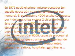 En 1971 nació el primer microprocesador (en aquella época aún no se les conocía por ese nombre). El potentísimo 4004 estaba compuesto por 4 de estos chips y otros 2 chips de memoria. Este conjunto de 2.300 transistores que ejecutaba 60.000 operaciones por segundo se puso a la venta por 200 dólares. Muy pronto Intel comercializó el 8008, capaz de procesar el doble de datos que su antecesor y que inundó los aparatos de aeropuertos, restaurantes, salones recreativos, hospitales, gasolineras...