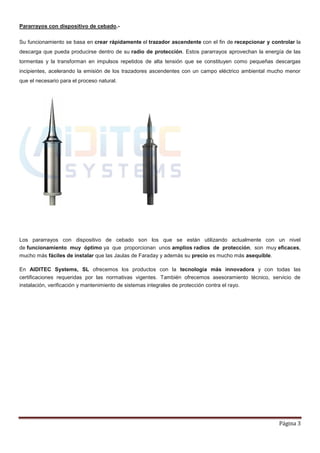 Pararrayos con dispositivo de cebado.-

Su funcionamiento se basa en crear rápidamente el trazador ascendente con el fin de recepcionar y controlar la
descarga que pueda producirse dentro de su radio de protección. Estos pararrayos aprovechan la energía de las
tormentas y la transforman en impulsos repetidos de alta tensión que se constituyen como pequeñas descargas
incipientes, acelerando la emisión de los trazadores ascendentes con un campo eléctrico ambiental mucho menor
que el necesario para el proceso natural.




Los pararrayos con dispositivo de cebado son los que se están utilizando actualmente con un nivel
de funcionamiento muy óptimo ya que proporcionan unos amplios radios de protección, son muy eficaces,
mucho más fáciles de instalar que las Jaulas de Faraday y además su precio es mucho más asequible.

En AIDITEC Systems, SL ofrecemos los productos con la tecnología más innovadora y con todas las
certificaciones requeridas por las normativas vigentes. También ofrecemos asesoramiento técnico, servicio de
instalación, verificación y mantenimiento de sistemas integrales de protección contra el rayo.




                                                                                                     Página 3
 