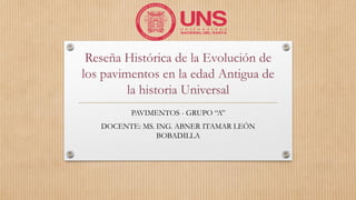 Reseña Histórica de la Evolución de
los pavimentos en la edad Antigua de
la historia Universal
PAVIMENTOS - GRUPO “A”
DOCENTE: MS. ING. ABNER ITAMAR LEÓN
BOBADILLA
 