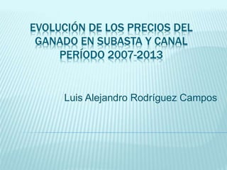 EVOLUCIÓN DE LOS PRECIOS DEL
GANADO EN SUBASTA Y CANAL
PERÍODO 2007-2013
Luis Alejandro Rodríguez Campos
 