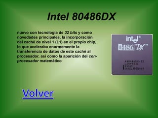 Intel 80486DX
nuevo con tecnología de 32 bits y como
novedades principales, la incorporación
del caché de nivel 1 (L1) en el propio chip,
lo que aceleraba enormemente la
transferencia de datos de este caché al
procesador, así como la aparición del con-
procesador matemático
 