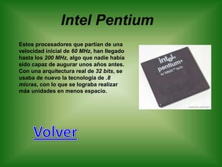 Intel Pentium
Estos procesadores que partían de una
velocidad inicial de 60 MHz, han llegado
hasta los 200 MHz, algo que nadie había
sido capaz de augurar unos años antes.
Con una arquitectura real de 32 bits, se
usaba de nuevo la tecnología de .8
micras, con lo que se lograba realizar
más unidades en menos espacio.
 