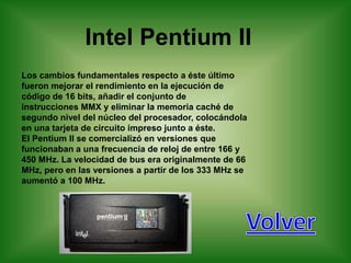 Intel Pentium II
Los cambios fundamentales respecto a éste último
fueron mejorar el rendimiento en la ejecución de
código de 16 bits, añadir el conjunto de
instrucciones MMX y eliminar la memoria caché de
segundo nivel del núcleo del procesador, colocándola
en una tarjeta de circuito impreso junto a éste.
El Pentium II se comercializó en versiones que
funcionaban a una frecuencia de reloj de entre 166 y
450 MHz. La velocidad de bus era originalmente de 66
MHz, pero en las versiones a partir de los 333 MHz se
aumentó a 100 MHz.
 