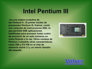 Intel Pentium III
 era una mejora evolutiva de
los Pentium II . El primer núcleo de
procesador Pentium III, Katmai, contó
con conjunto de instrucciones SSE, lo
que permitió SSE aplicaciones
habilitadas para procesar hasta cuatro
de precisión de un solo números en
coma flotante a la vez. Otros núcleos de
Pentium 3 añadido otras características,
como 256 y 512 KB en el chip de
memoria caché L2 y un menor tamaño
del paquete.
 