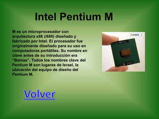 Intel Pentium M
M es un microprocesador con
arquitectura x86 (i686) diseñado y
fabricado por Intel. El procesador fue
originalmente diseñado para su uso en
computadoras portátiles. Su nombre en
clave antes de su introducción era
“Banias”. Todos los nombres clave del
Pentium M son lugares de Israel, la
ubicación del equipo de diseño del
Pentium M.
 
