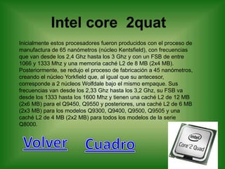 Intel core 2quat
Inicialmente estos procesadores fueron producidos con el proceso de
manufactura de 65 nanómetros (núcleo Kentsfield), con frecuencias
que van desde los 2,4 Ghz hasta los 3 Ghz y con un FSB de entre
1066 y 1333 Mhz y una memoria caché L2 de 8 MB (2x4 MB).
Posteriormente, se redujo el proceso de fabricación a 45 nanómetros,
creando el núcleo Yorkfield que, al igual que su antecesor,
corresponde a 2 núcleos Wolfdale bajo el mismo empaque. Sus
frecuencias van desde los 2,33 Ghz hasta los 3,2 Ghz, su FSB va
desde los 1333 hasta los 1600 Mhz y tienen una caché L2 de 12 MB
(2x6 MB) para el Q9450, Q9550 y posteriores, una caché L2 de 6 MB
(2x3 MB) para los modelos Q9300, Q9400, Q9500, Q9505 y una
caché L2 de 4 MB (2x2 MB) para todos los modelos de la serie
Q8000.
 