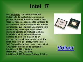 Intel i7
uso exclusivo con memorias DDR3.
Subrayo lo de exclusivo, ya que no se
podrán utilizar DDR2 en los nuevos Intel
Core i7. Todos conocemos las ventajas de
estas nuevas memorias frente a la anterior
generación, que implican una mejora en la
frecuencia y una mayor cantidad de
memoria posible. El Intel X58 también
brinda la posibilidad de utilizar tres
canales de memoria a razón de un
máximo de dos slots por cada canal. En
total, seis slots por placa, cuando antes
„sólo‟ se podían utilizar hasta cuatro. Dual
Channel continúa siendo compatible.
Intel Core i7 920, 2.66 GHz.
Intel Core i7 940, 2.93 GHz.
Intel Core i7 965 Extreme Edition, 3.2 GHz.
 
