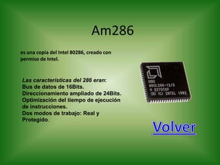 Am286
es una copia del Intel 80286, creado con
permiso de Intel.


Las características del 286 eran:
Bus de datos de 16Bits.
Direccionamiento ampliado de 24Bits.
Optimización del tiempo de ejecución
de instrucciones.
Dos modos de trabajo: Real y
Protegido.
 
