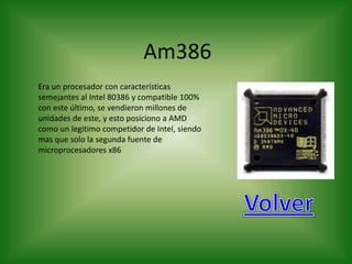 Am386
Era un procesador con características
semejantes al Intel 80386 y compatible 100%
con este último, se vendieron millones de
unidades de este, y esto posiciono a AMD
como un legitimo competidor de Intel, siendo
mas que solo la segunda fuente de
microprocesadores x86
 