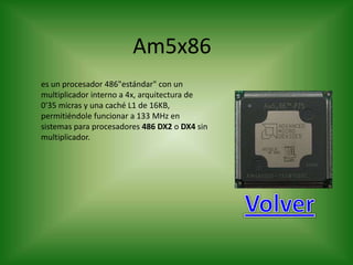 Am5x86
es un procesador 486"estándar" con un
multiplicador interno a 4x, arquitectura de
0'35 micras y una caché L1 de 16KB,
permitiéndole funcionar a 133 MHz en
sistemas para procesadores 486 DX2 o DX4 sin
multiplicador.
 