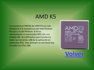 AMD K5
La arquitectura RISC86 del AMD K5 era más
semejante a la arquitectura del Intel Pentium
Pro que a la del Pentium. El K5 es
internamente un procesador RISC con una
Unidad x86- decodificadora que transforma
todos los comandos x86 de la aplicación en
comandos RISC. Este principio se usa hasta hoy
en todos los CPUs x86.
 