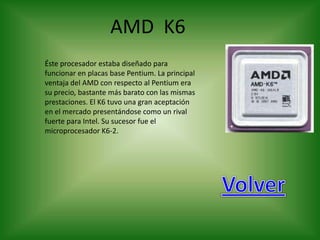 AMD K6
Éste procesador estaba diseñado para
funcionar en placas base Pentium. La principal
ventaja del AMD con respecto al Pentium era
su precio, bastante más barato con las mismas
prestaciones. El K6 tuvo una gran aceptación
en el mercado presentándose como un rival
fuerte para Intel. Su sucesor fue el
microprocesador K6-2.
 