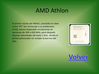 AMD Athlon
El primer núcleo del Athlon, conocido en clave
como "K7" (en homenaje a su predecesor,
el K6), estuvo disponible inicialmente en
versiones de 500 a 650 MHz, pero después
alcanzó velocidades de hasta 1 GHz, siendo el
primer procesador en romper la barrera del
GHz.
 