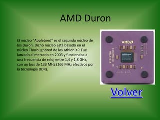 AMD Duron
El núcleo "Applebred" es el segundo núcleo de
los Duron. Dicho núcleo está basado en el
núcleo Thoroughbred de los Athlon XP. Fue
lanzado al mercado en 2003 y funcionaba a
una frecuencia de reloj entre 1,4 y 1,8 GHz,
con un bus de 133 MHz (266 MHz efectivos por
la tecnología DDR).
 