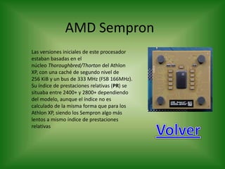 AMD Sempron
Las versiones iniciales de este procesador
estaban basadas en el
núcleo Thoroughbred/Thorton del Athlon
XP, con una caché de segundo nivel de
256 KiB y un bus de 333 MHz (FSB 166MHz).
Su índice de prestaciones relativas (PR) se
situaba entre 2400+ y 2800+ dependiendo
del modelo, aunque el índice no es
calculado de la misma forma que para los
Athlon XP, siendo los Sempron algo más
lentos a mismo índice de prestaciones
relativas
 